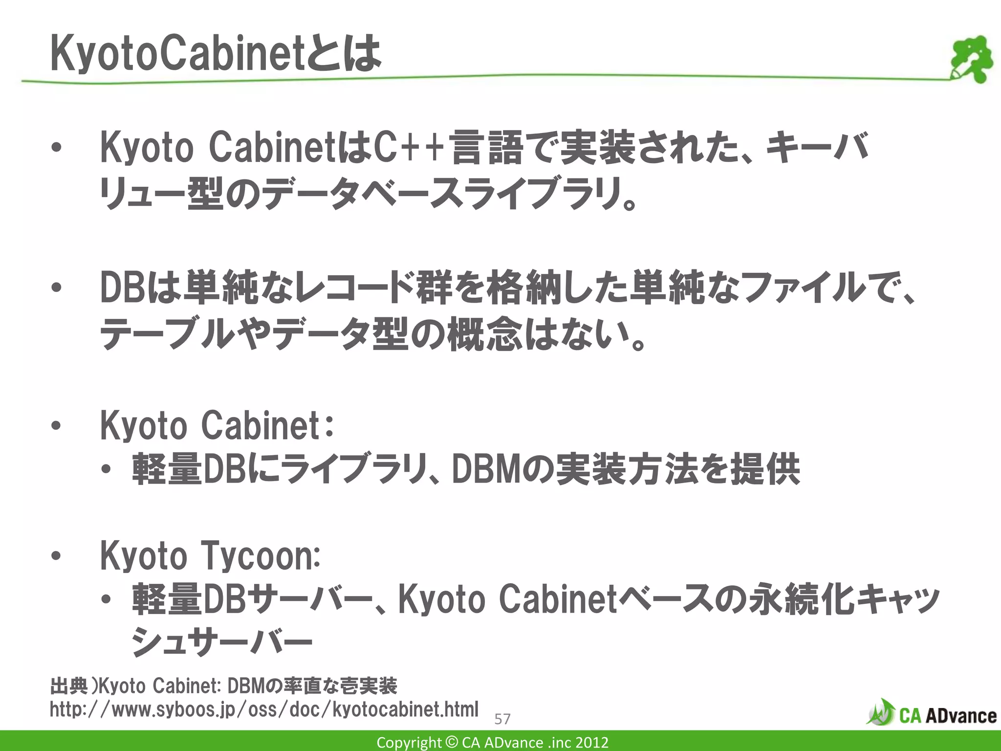 KyotoCabinetとは

• Kyoto CabinetはC++言語で実装された、キーバ
  リュー型のデータベースライブラリ。

• DBは単純なレコード群を格納した単純なファイルで、
  テーブルやデータ型の概念はない。

•    Kyoto Cabinet：
     • 軽量DBにライブラリ、DBMの実装方法を提供

•    Kyoto Tycoon:
     • 軽量DBサーバー、Kyoto Cabinetベースの永続化キャッ
       シュサーバー
出典）Kyoto Cabinet: DBMの率直な壱実装
http://www.syboos.jp/oss/doc/kyotocabinet.html 57
                                  Copyright © CA ADvance .inc 2012
 
