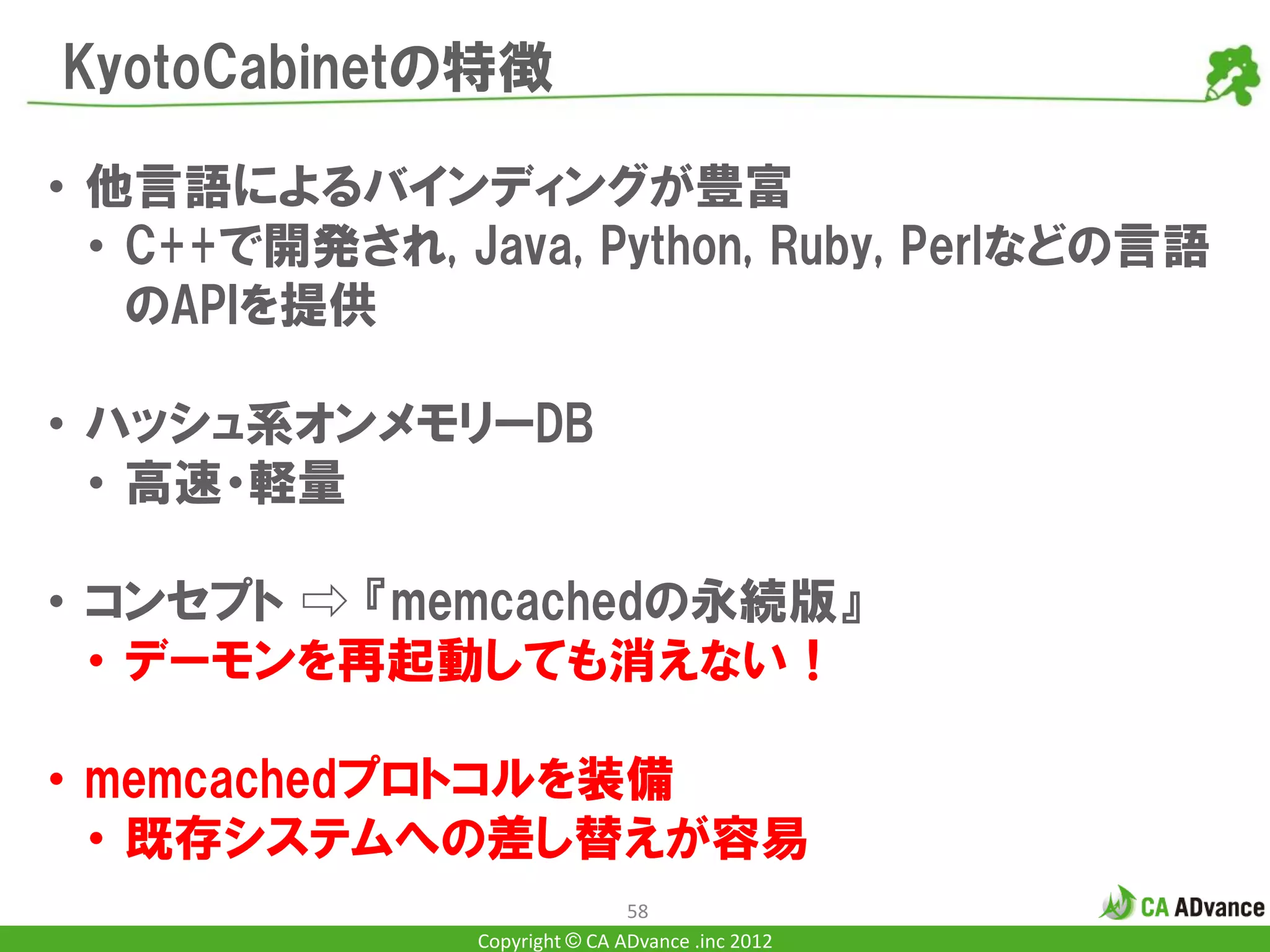 KyotoCabinetの特徴

• 他言語によるバインディングが豊富
  • C++で開発され, Java, Python, Ruby, Perlなどの言語
    のAPIを提供

• ハッシュ系オンメモリーDB
  • 高速・軽量

• コンセプト ⇨ 『memcachedの永続版』
  • デーモンを再起動しても消えない！

• memcachedプロトコルを装備
  • 既存システムへの差し替えが容易
                               58
               Copyright © CA ADvance .inc 2012
 