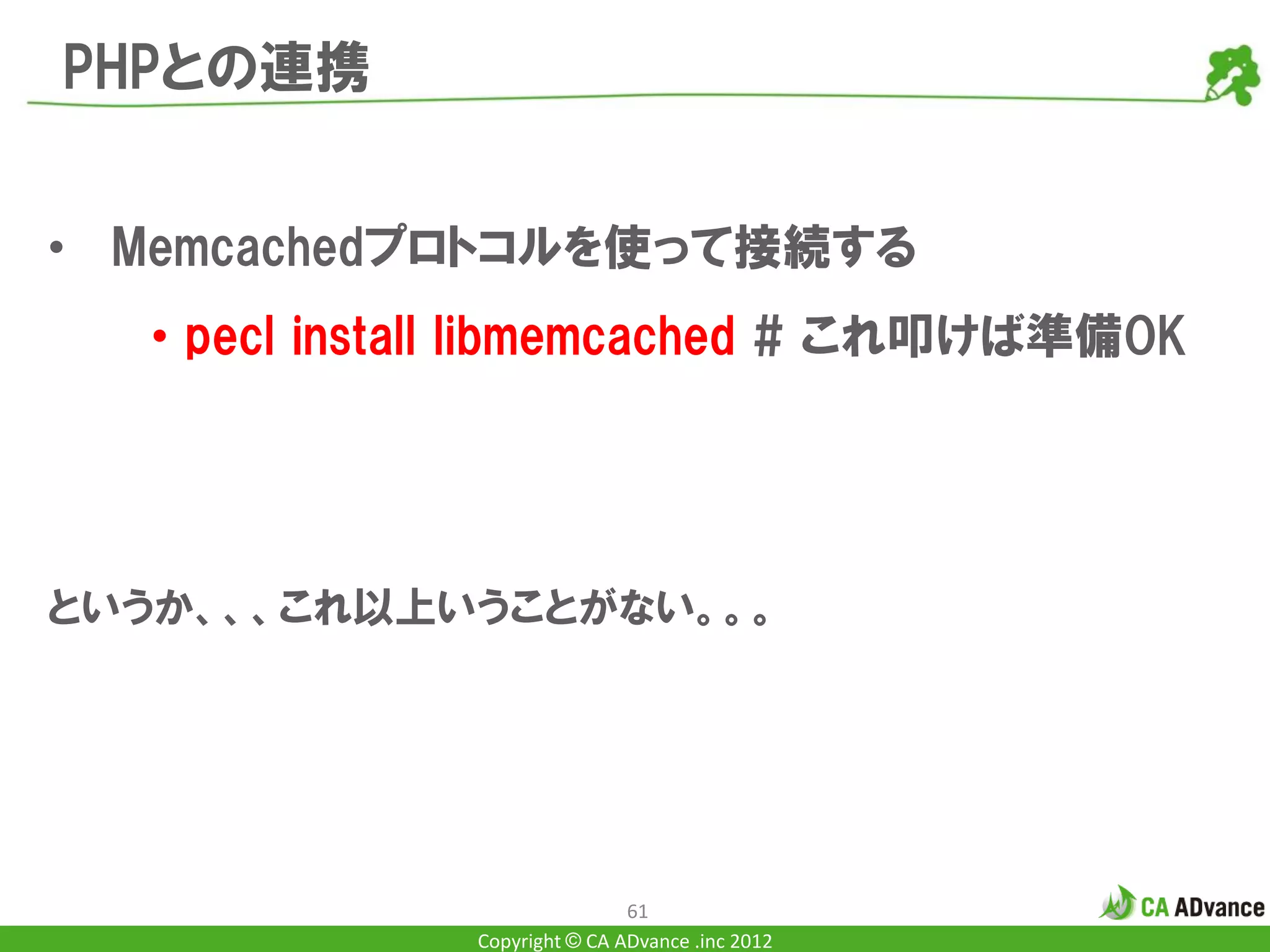 PHPとの連携


• Memcachedプロトコルを使って接続する
  • pecl install libmemcached # これ叩けば準備OK




というか、、、これ以上いうことがない。。。




                              61
              Copyright © CA ADvance .inc 2012
 
