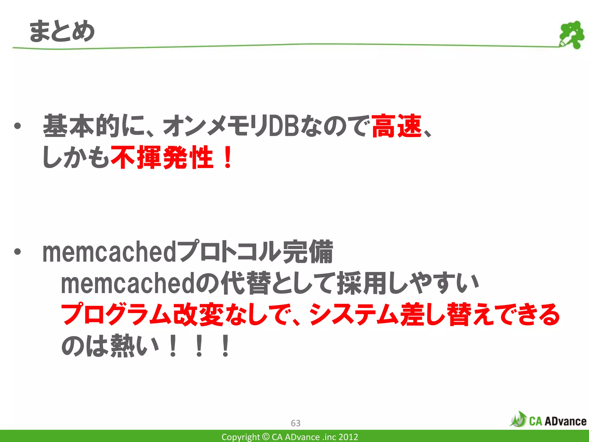 まとめ


• 基本的に、オンメモリDBなので高速、
  しかも不揮発性！


• memcachedプロトコル完備
   memcachedの代替として採用しやすい
   プログラム改変なしで、システム差し替えできる
   のは熱い！！！

                         63
         Copyright © CA ADvance .inc 2012
 