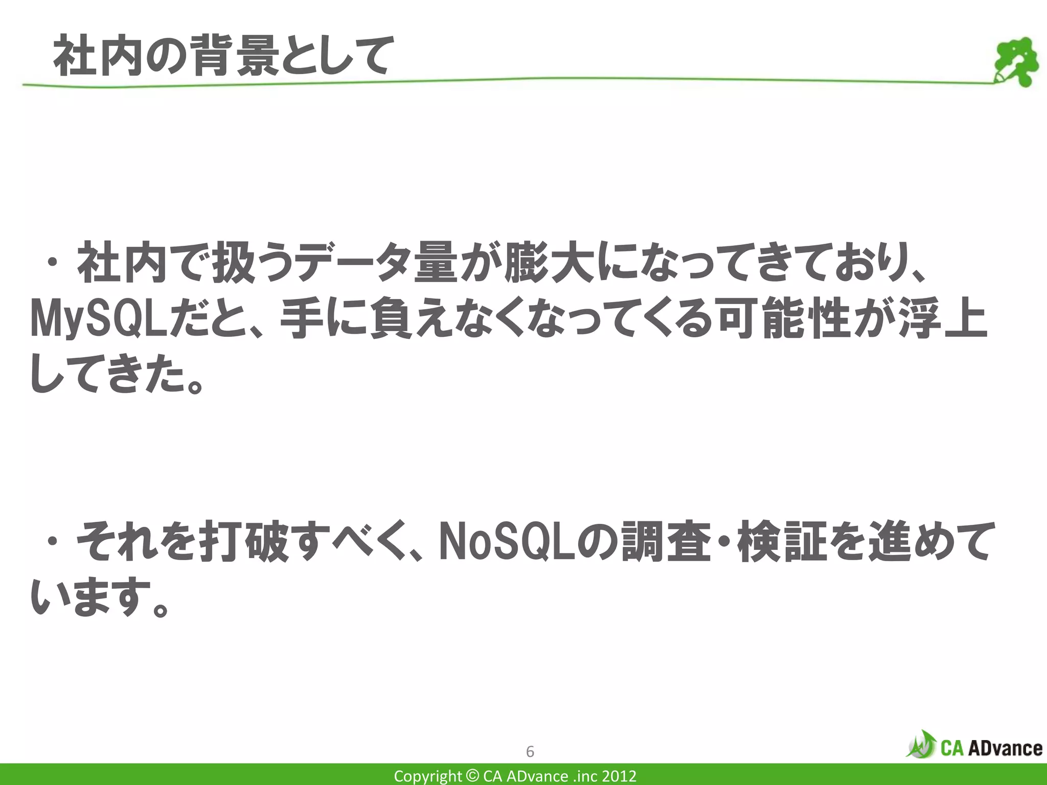 社内の背景として



•社内で扱うデータ量が膨大になってきており、
MySQLだと、手に負えなくなってくる可能性が浮上
してきた。


•それを打破すべく、NoSQLの調査・検証を進めて
います。


                          6
         Copyright © CA ADvance .inc 2012
 