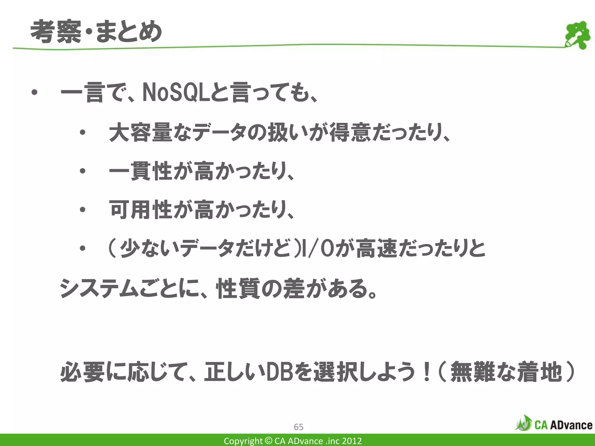 考察・まとめ

• 一言で、NoSQLと言っても、
  •   大容量なデータの扱いが得意だったり、
  •   一貫性が高かったり、
  •   可用性が高かったり、
  •   （少ないデータだけど）I/Oが高速だったりと
 システムごとに、性質の差がある。


 必要に応じて、正しいDBを選択しよう！（無難な着地）

                            65
            Copyright © CA ADvance .inc 2012
 