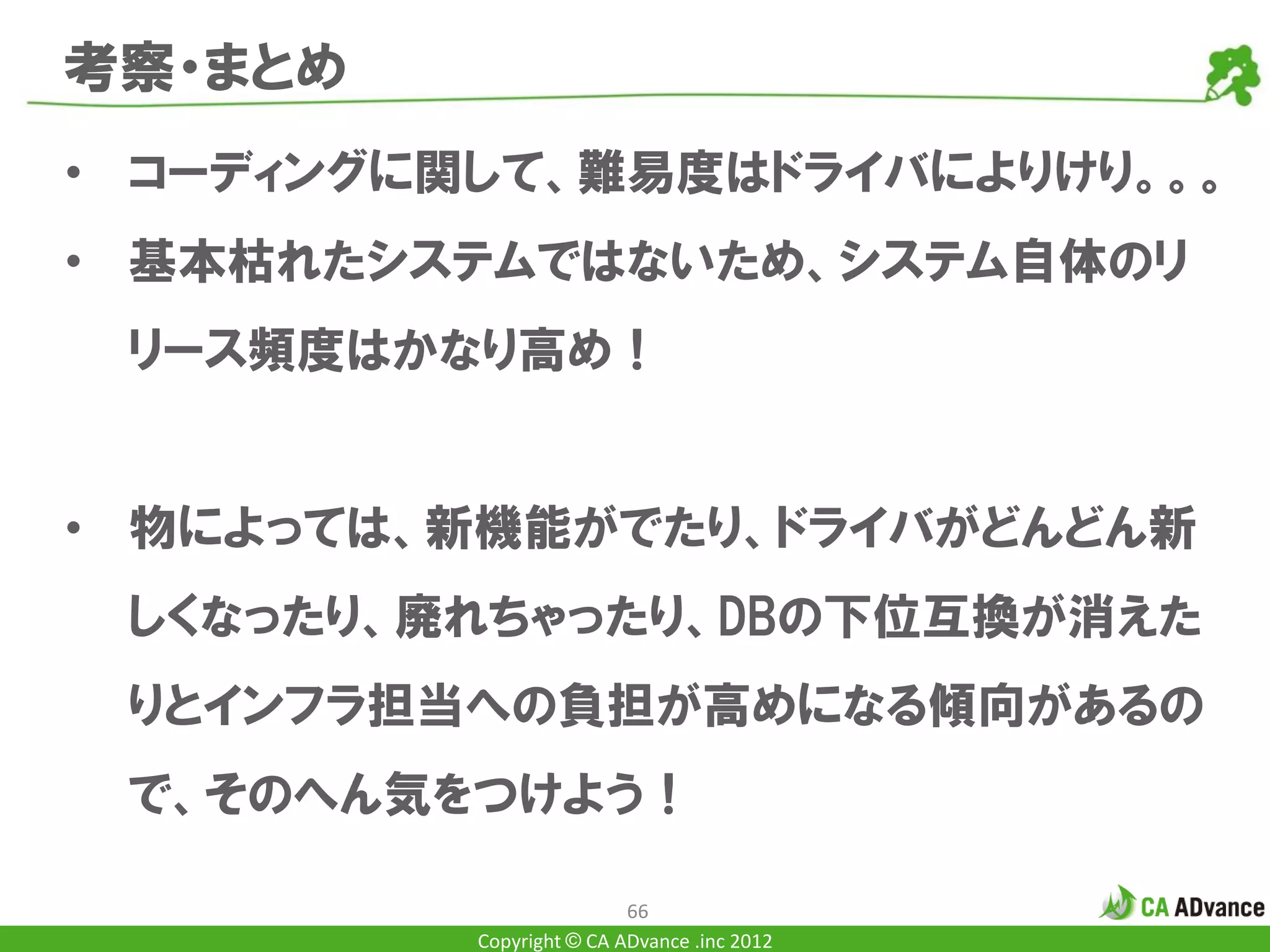 考察・まとめ
• コーディングに関して、難易度はドライバによりけり。。。
• 基本枯れたシステムではないため、システム自体のリ
 リース頻度はかなり高め！


• 物によっては、新機能がでたり、ドライバがどんどん新
 しくなったり、廃れちゃったり、DBの下位互換が消えた
 りとインフラ担当への負担が高めになる傾向があるの
 で、そのへん気をつけよう！

                          66
          Copyright © CA ADvance .inc 2012
 