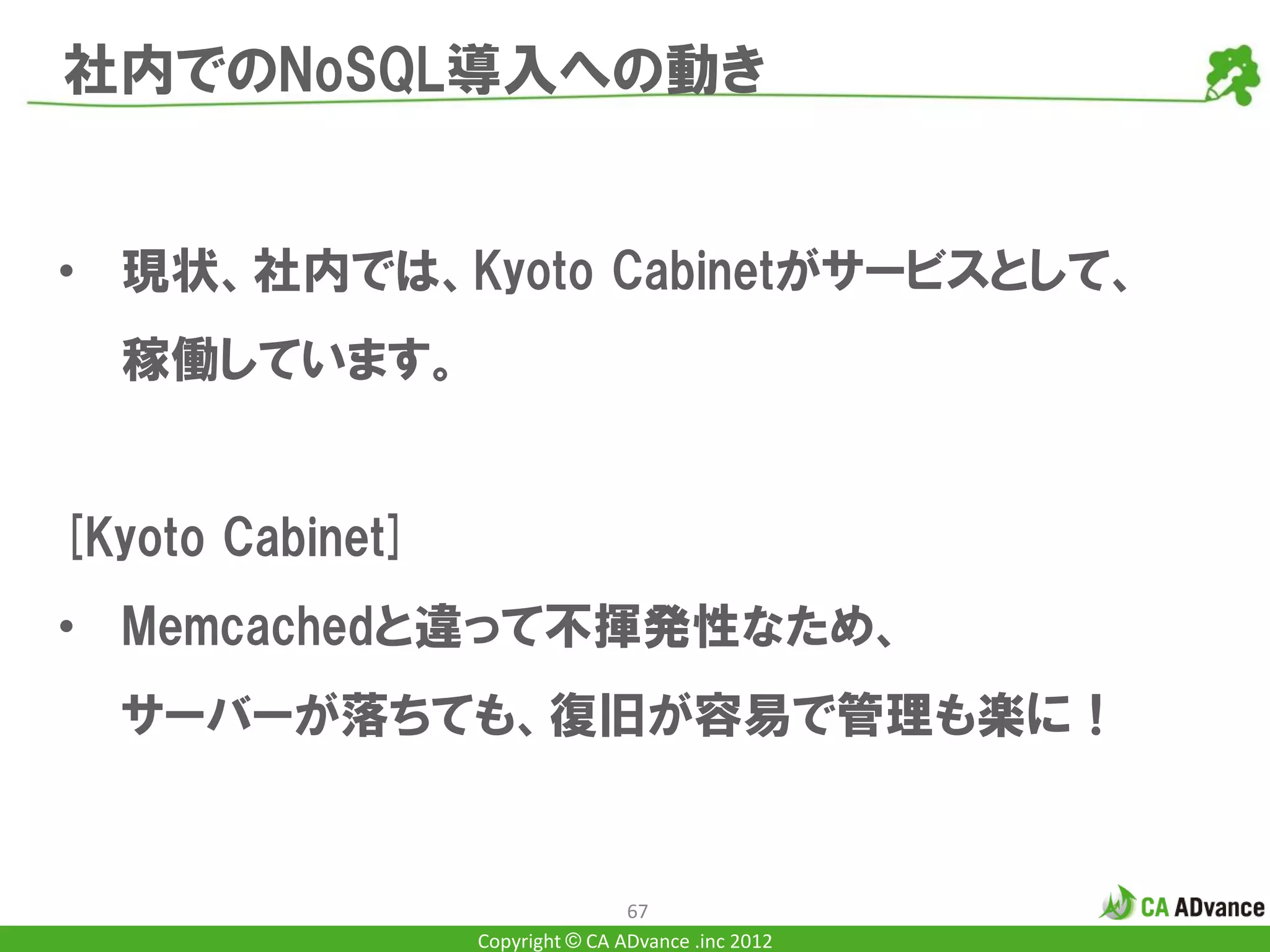 社内でのNoSQL導入への動き


• 現状、社内では、Kyoto Cabinetがサービスとして、
  稼働しています。


[Kyoto Cabinet]
• Memcachedと違って不揮発性なため、
  サーバーが落ちても、復旧が容易で管理も楽に！


                                  67
                  Copyright © CA ADvance .inc 2012
 