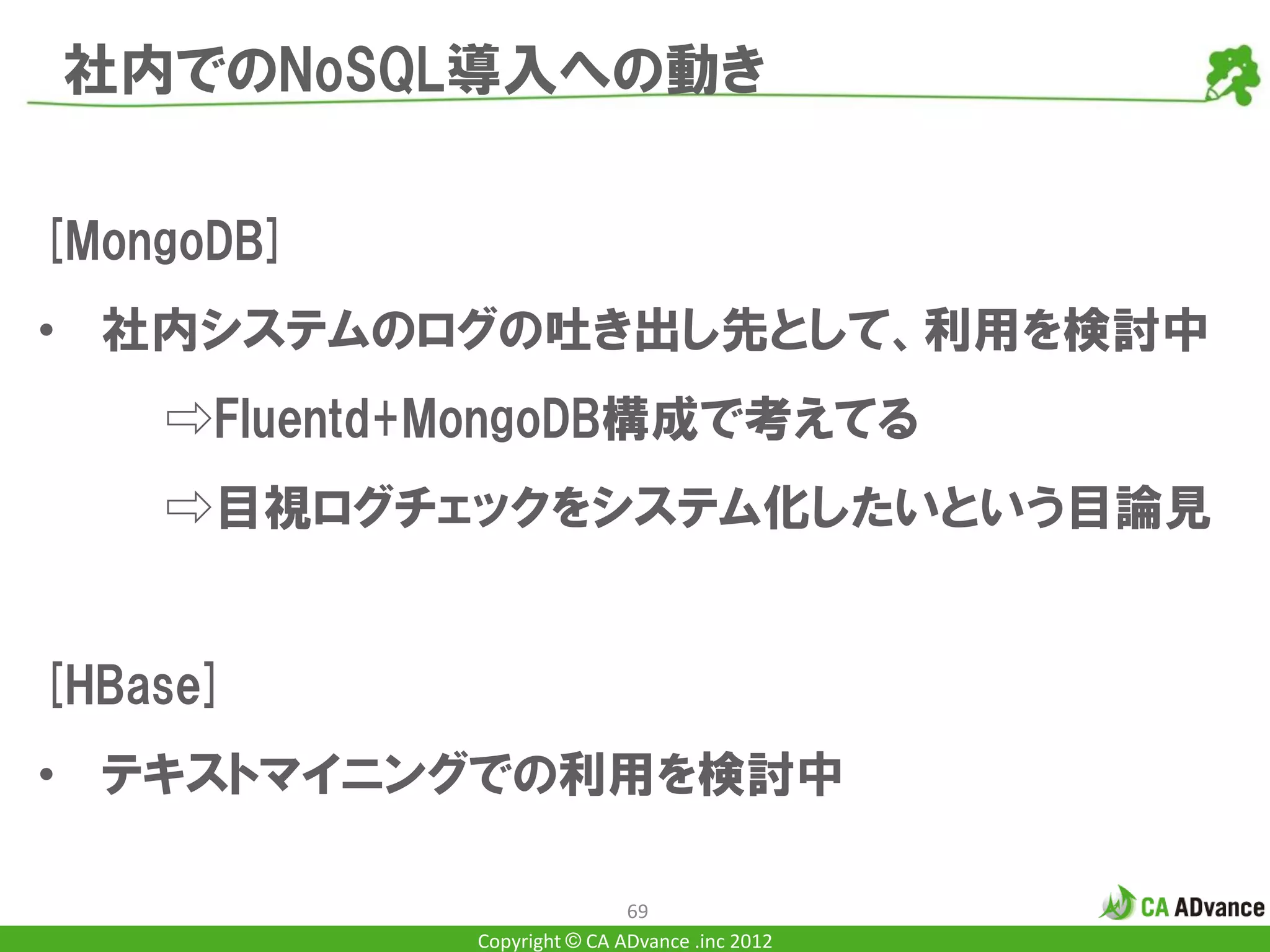 社内でのNoSQL導入への動き

[MongoDB]
• 社内システムのログの吐き出し先として、利用を検討中
    ⇨Fluentd+MongoDB構成で考えてる
    ⇨目視ログチェックをシステム化したいという目論見


[HBase]
• テキストマイニングでの利用を検討中

                             69
             Copyright © CA ADvance .inc 2012
 