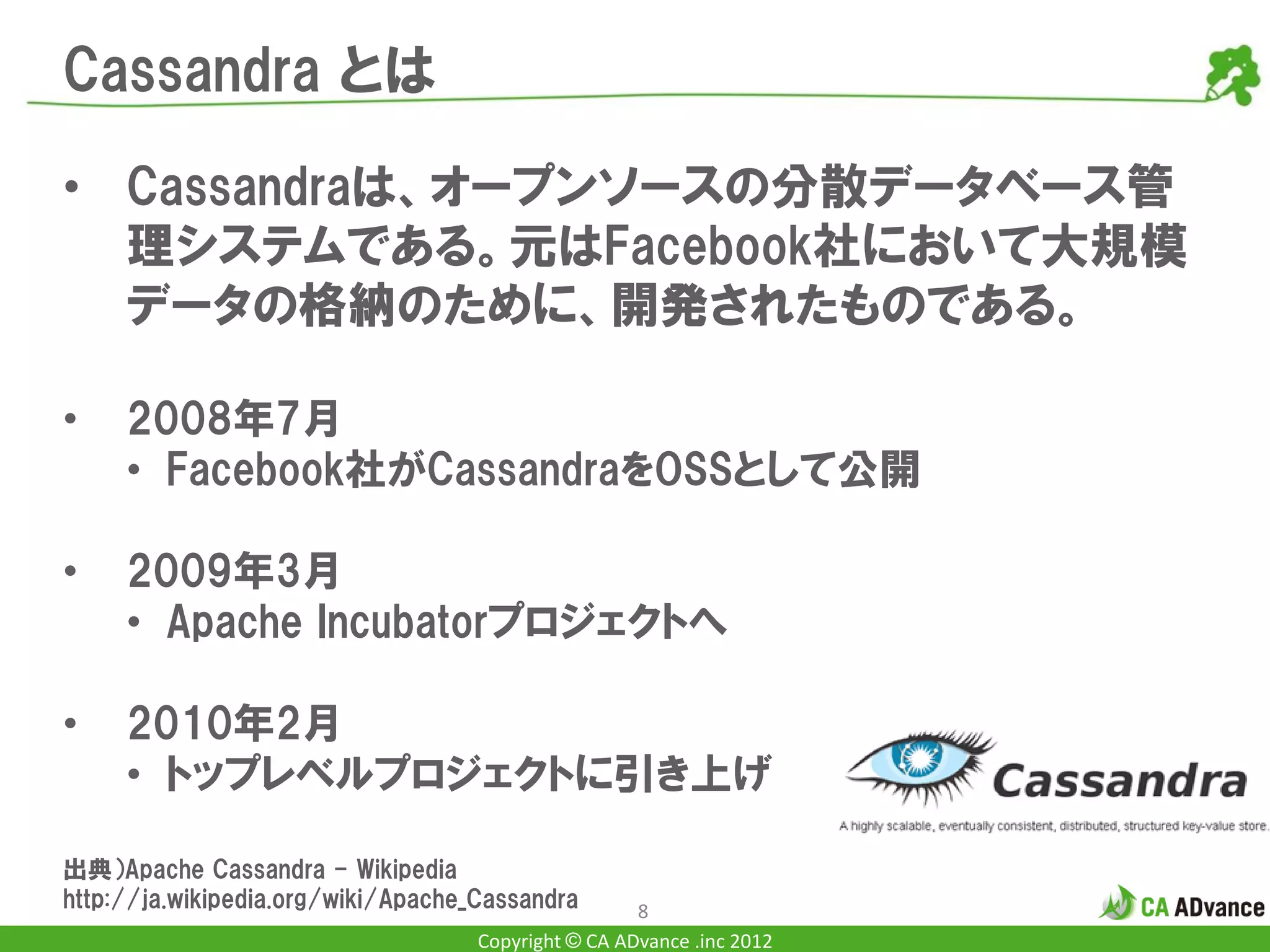 Cassandra とは

• Cassandraは、オープンソースの分散データベース管
  理システムである。元はFacebook社において大規模
  データの格納のために、開発されたものである。

•    2008年7月
     • Facebook社がCassandraをOSSとして公開

•    2009年3月
     • Apache Incubatorプロジェクトへ

•    2010年2月
     • トップレベルプロジェクトに引き上げ

出典）Apache Cassandra - Wikipedia
http://ja.wikipedia.org/wiki/Apache_Cassandra        8
                                    Copyright © CA ADvance .inc 2012
 