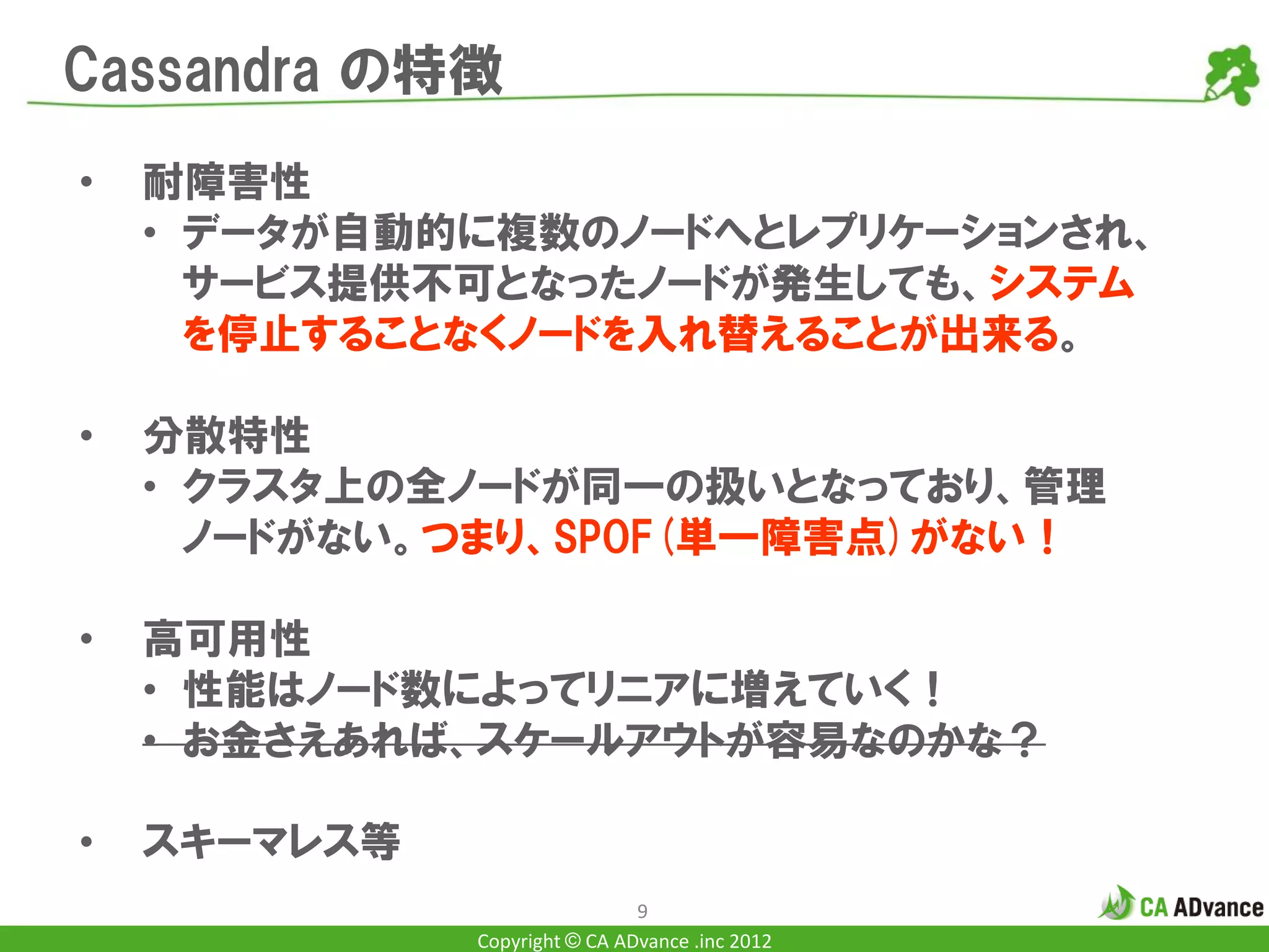 Cassandra の特徴
•   耐障害性
    • データが自動的に複数のノードへとレプリケーションされ、
      サービス提供不可となったノードが発生しても、システム
      を停止することなくノードを入れ替えることが出来る。

•   分散特性
    • クラスタ上の全ノードが同一の扱いとなっており、管理
      ノードがない。つまり、SPOF(単一障害点)がない！

•   高可用性
    • 性能はノード数によってリニアに増えていく！
    • お金さえあれば、スケールアウトが容易なのかな？

•   スキーマレス等
                               9
              Copyright © CA ADvance .inc 2012
 
