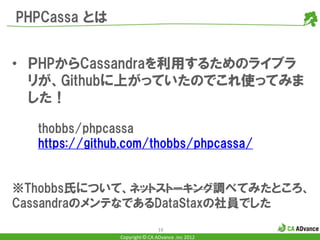 PHPCassa とは


• ＰHPからCassandraを利用するためのライブラ
  リが、Githubに上がっていたのでこれ使ってみま
  した！

  thobbs/phpcassa
  https://github.com/thobbs/phpcassa/


※Thobbs氏について、ネットストーキング調べてみたところ、
CassandraのメンテなであるDataStaxの社員でした
                               16
               Copyright © CA ADvance .inc 2012
 
