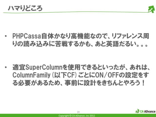 ハマりどころ


• PHPCassa自体かなり高機能なので、リファレンス周
  りの読み込みに苦戦するかも、あと英語だるい。。。


• 適宜SuperColumnを使用できるといったが、あれは、
  ColumnFamily(以下CF)ごとにON/OFFの設定をす
  る必要があるため、事前に設計をきちんとやろう！



                            20
            Copyright © CA ADvance .inc 2012
 