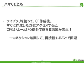 ハマりどころ



• ライブラリを使って、CF作成後、
  すぐに作成したCFにアクセスすると、
  CFないよーという例外で落ちる現象が発生！

  →コネクション破棄して、再接続することで回避




                         21
         Copyright © CA ADvance .inc 2012
 