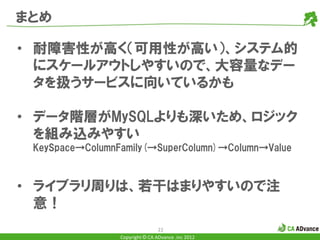 まとめ

• 耐障害性が高く（可用性が高い）、システム的
  にスケールアウトしやすいので、大容量なデー
  タを扱うサービスに向いているかも

• データ階層がMySQLよりも深いため、ロジック
  を組み込みやすい
 KeySpace→ColumnFamily(→SuperColumn)→Column→Value



• ライブラリ周りは、若干はまりやすいので注
  意！
                                 22
                 Copyright © CA ADvance .inc 2012
 