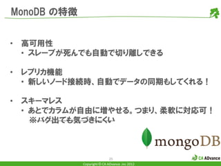 MonoDB の特徴


•   高可用性
    • スレーブが死んでも自動で切り離しできる

•   レプリカ機能
    • 新しいノード接続時、自動でデータの同期もしてくれる！

•   スキーマレス
    • あとでカラムが自由に増やせる。つまり、柔軟に対応可！
      ※バグ出ても気づきにくい



                             25
             Copyright © CA ADvance .inc 2012
 