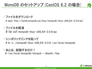 MonoDB のセットアップ(CentOS 6.2 の場合)

•ファイルをダウンロード
  # wget "http://fastdl.mongodb.org/linux/mongodb-linux-x86_64-2.0.6.tgz"


•ファイルを解凍
 # tar xzf mongodb-linux-x86_64-2.0.6.tgz

•シンボリックリンクを貼って
  # ln –s ./mongodb-linux-x86_64-2.0.6 /usr/local/mongodb

•あとは、起動するだけ！
 # /usr/local/mongodb/mongod --dbpath /tmp



                                            29
                            Copyright © CA ADvance .inc 2012
 