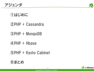 アジェンダ

 ①はじめに

 ②PHP + Cassandra

 ③PHP + MongoDB

 ④PHP + Hbase

 ⑤PHP + Kyoto Cabinet

 ⑥まとめ
                              3
             Copyright © CA ADvance .inc 2012
 