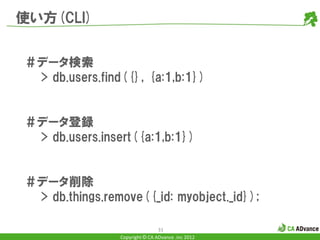 使い方(CLI)


＃データ検索
 > db.users.find({}, {a:1,b:1})


＃データ登録
 > db.users.insert({a:1,b:1})


＃データ削除
 > db.things.remove({_id: myobject._id});

                                31
                Copyright © CA ADvance .inc 2012
 