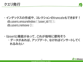 クエリ発行


•インデックスの作成や、コレクションのtruncateもできます！
 db.users.ensureIndex({user_id:1});
 db.users.remove();


•Upsertと機能があって、これが地味に便利そう
  •データがあれば、アップデート、なければインサートしてく
   れるみたい



                            33
            Copyright © CA ADvance .inc 2012
 