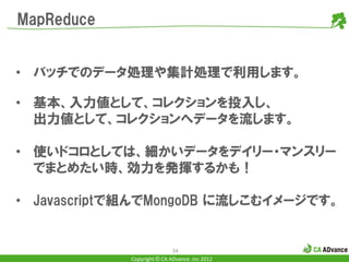 MapReduce


• バッチでのデータ処理や集計処理で利用します。

• 基本、入力値として、コレクションを投入し、
  出力値として、コレクションへデータを流します。

• 使いドコロとしては、細かいデータをデイリー・マンスリー
  でまとめたい時、効力を発揮するかも！

• Javascriptで組んでMongoDB に流しこむイメージです。


                            34
            Copyright © CA ADvance .inc 2012
 