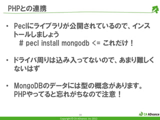 PHPとの連携

• Peclにライブラリが公開されているので、インス
  トールしましょう
   # pecl install mongodb <= これだけ！

• ドライバ周りは込み入ってないので、あまり難しく
  ないはず

• MongoDBのデータには型の概念があります。
  PHPやってると忘れがちなので注意！

                            38
            Copyright © CA ADvance .inc 2012
 