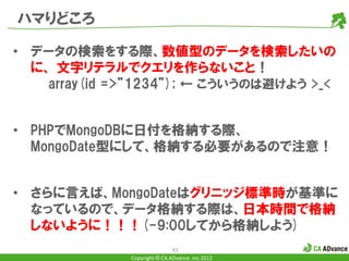ハマりどころ

• データの検索をする際、数値型のデータを検索したいの
  に、 文字リテラルでクエリを作らないこと！
    array(id =>”1234”); ← こういうのは避けよう >_<


• PHPでMongoDBに日付を格納する際、
  MongoDate型にして、格納する必要があるので注意！


• さらに言えば、MongoDateはグリニッジ標準時が基準に
  なっているので、データ格納する際は、日本時間で格納
  しないように！！！(-9:00してから格納しよう)
                              42
              Copyright © CA ADvance .inc 2012
 