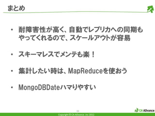 まとめ


• 耐障害性が高く、自動でレプリカへの同期も
  やってくれるので、スケールアウトが容易

• スキーマレスでメンテも楽！

• 集計したい時は、MapReduceを使おう

• MongoDBDateハマりやすい


                          43
          Copyright © CA ADvance .inc 2012
 