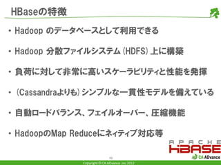 HBaseの特徴
• Hadoop のデータベースとして利用できる

• Hadoop 分散ファイルシステム(HDFS)上に構築

• 負荷に対して非常に高いスケーラビリティと性能を発揮

• (Cassandraよりも)シンプルな一貫性モデルを備えている

• 自動ロードバランス、フェイルオーバー、圧縮機能

• HadoopのMap Reduceにネィティブ対応等

                             46
             Copyright © CA ADvance .inc 2012
 