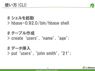 使い方(CLI)


# シェルを起動
> hbase-0.92.0/bin/hbase shell

# テーブル作成
> create ‘users’, ‘name’, ‘age’;

# データ挿入
> put ‘users’, ‘john smith’, ‘21’;


                               48
               Copyright © CA ADvance .inc 2012
 