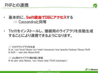 PHPとの連携

• 基本的に、Swift経由でDBにアクセスする
   ⇨ Cassandraと同等

• Thriftをインストールし、接続用のライブラリを自動生成
  することにより連携できるようになります。

 // thriftでライブラリを生成
 # cd /usr/local/hbase/src/main/resources/org/apache/hadoop/hbase/thrift
 # thrift --gen php Hbase.thrift

 // php用のライブラリ置き場に移動
 # mv gen-php/Hbase /usr/share/php/Thrift/packages/


                                         50
                         Copyright © CA ADvance .inc 2012
 