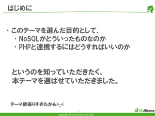 はじめに


•このテーマを選んだ目的として、
 •NoSQLがどういったものなのか
 •PHPと連携するにはどうすればいいのか


 というのを知っていただきたく、
 本テーマを選ばせていただきました。


 テーマ欲張りすぎたかも>_<
                              5
             Copyright © CA ADvance .inc 2012
 