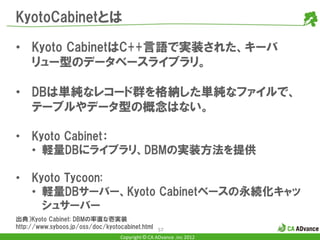 KyotoCabinetとは

• Kyoto CabinetはC++言語で実装された、キーバ
  リュー型のデータベースライブラリ。

• DBは単純なレコード群を格納した単純なファイルで、
  テーブルやデータ型の概念はない。

•    Kyoto Cabinet：
     • 軽量DBにライブラリ、DBMの実装方法を提供

•    Kyoto Tycoon:
     • 軽量DBサーバー、Kyoto Cabinetベースの永続化キャッ
       シュサーバー
出典）Kyoto Cabinet: DBMの率直な壱実装
http://www.syboos.jp/oss/doc/kyotocabinet.html 57
                                  Copyright © CA ADvance .inc 2012
 