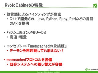 KyotoCabinetの特徴

• 他言語によるバインディングが豊富
  • C++で開発され, Java, Python, Ruby, Perlなどの言語
    のAPIを提供

• ハッシュ系オンメモリーDB
  • 高速・軽量

• コンセプト ⇨ 『memcachedの永続版』
  • デーモンを再起動しても消えない！

• memcachedプロトコルを装備
  • 既存システムへの差し替えが容易
                               58
               Copyright © CA ADvance .inc 2012
 