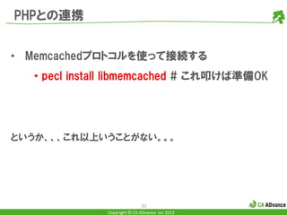 PHPとの連携


• Memcachedプロトコルを使って接続する
  • pecl install libmemcached # これ叩けば準備OK




というか、、、これ以上いうことがない。。。




                              61
              Copyright © CA ADvance .inc 2012
 
