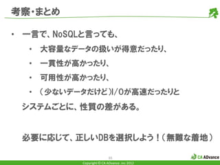 考察・まとめ

• 一言で、NoSQLと言っても、
  •   大容量なデータの扱いが得意だったり、
  •   一貫性が高かったり、
  •   可用性が高かったり、
  •   （少ないデータだけど）I/Oが高速だったりと
 システムごとに、性質の差がある。


 必要に応じて、正しいDBを選択しよう！（無難な着地）

                            65
            Copyright © CA ADvance .inc 2012
 