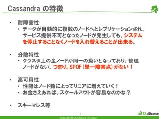Cassandra の特徴
•   耐障害性
    • データが自動的に複数のノードへとレプリケーションされ、
      サービス提供不可となったノードが発生しても、システム
      を停止することなくノードを入れ替えることが出来る。

•   分散特性
    • クラスタ上の全ノードが同一の扱いとなっており、管理
      ノードがない。つまり、SPOF(単一障害点)がない！

•   高可用性
    • 性能はノード数によってリニアに増えていく！
    • お金さえあれば、スケールアウトが容易なのかな？

•   スキーマレス等
                               9
              Copyright © CA ADvance .inc 2012
 