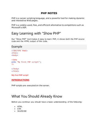 PHP NOTES
PHP is a server scripting language, and a powerful tool for making dynamic
and interactive Web pages.
PHP is a widely-used, free, and efficient alternative to competitors such as
Microsoft's ASP.
Easy Learning with "Show PHP"
Our "Show PHP" tool makes it easy to learn PHP, it shows both the PHP source
code and the HTML output of the code.
Example
<!DOCTYPE html>
<html>
<body>
<?php
echo "My first PHP script!";
?>
</body>
</html>
My first PHP script!
INTRODUCTIONS
PHP scripts are executed on the server.
What You Should Already Know
Before you continue you should have a basic understanding of the following:
 HTML
 CSS
 JavaScript
 