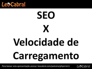 SEO
                 X
           Velocidade de
           Carregamento
Para baixar esta apresentação acesse: leocabral.com/palestra/phpnrio11
 