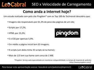 SEO x Velocidade de Carregamento
                       Como anda a internet hoje?
 Um estudo realizado com pelo site Pingdom* com os Top 100 do Technorati descobriu que:

     • Imagens são responsáveis por 61,3% do peso das páginas de um site;

     • Scripts por 17,2%;

     • HTML por 15,3%;

     • E o CSS por apensas 5,9%.

     • Em média a página inicial tem 63 imagens;

     • 9 scripts (um deles tinha 35 scripts só na home);

     • Mais de 1/3 tem sua home com cerca de 1 MB.
            *Pingdom: Serviço web especializado em monitorar a disponibilidade e o tempo de resposta de websites
                                                                                     (http://www.pingdom.com/).

Para baixar esta apresentação acesse: leocabral.com/palestra/phpnrio11
 