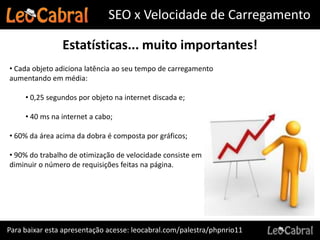 SEO x Velocidade de Carregamento

                Estatísticas... muito importantes!
• Cada objeto adiciona latência ao seu tempo de carregamento
aumentando em média:

     • 0,25 segundos por objeto na internet discada e;

     • 40 ms na internet a cabo;

• 60% da área acima da dobra é composta por gráficos;

• 90% do trabalho de otimização de velocidade consiste em
diminuir o número de requisições feitas na página.




Para baixar esta apresentação acesse: leocabral.com/palestra/phpnrio11
 