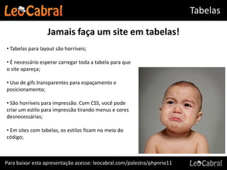 Tabelas

                  Jamais faça um site em tabelas!
• Tabelas para layout são horríveis;

• É necessário esperar carregar toda a tabela para que
o site apareça;

• Uso de gifs transparentes para espaçamento e
posicionamento;

• São horríveis para impressão. Com CSS, você pode
criar um estilo para impressão tirando menus e cores
desnecessárias;

• Em sites com tabelas, os estilos ficam no meio do
código;



Para baixar esta apresentação acesse: leocabral.com/palestra/phpnrio11
 