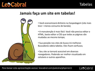 Tabelas

                 Jamais faça um site em tabelas!

                                   • Você economizará dinheiro na hospedagem (site mais
                                   leve = menos consumo de banda);

                                   • A manutenção é mais fácil. Você não precisa editar o
                                   HTML, basta editar o CSS que todas as páginas são
                                   mudadas ao mesmo tempo;

                                   • Sua posição nos sites de busca irá melhorar.
                                   Buscadores odeia tabelas. Eles ficam confusos;

                                   • Seu site se tornará acessível em diversos
                                   navegadores. Podendo ser melhor visualizado em
                                   celulares e outros aparelhos.



Para baixar esta apresentação acesse: leocabral.com/palestra/phpnrio11
 
