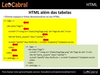 HTML
                            HTML além das tabelas
 • Elimine espaços e linhas desnecessárias no seu HTML;
 <!-- logo -->

    <div class="logo">

      <a href="/"><img src="/static/img/logo.png" alt=“logo do site" /></a>

      <div id="barra_usuario" class="userbar">

      <a href="/perfil/">Seu Perfil</a> | <a href="/cadastro/">Cadastre-se</a>

      </div>             <!-- logo -->
                           <div class="logo“>
    </div>                    <a href="/“><img src="/static/img/logo.png" alt=“logo do site" /></a>
                              <div id="barra_usuario" class="userbar“>
 <!-- end logo -->            <a href="/perfil/">Seu Perfil</a> | <a href="/cadastro/">Cadastre-se</a>
                              </div>
                           </div>
                         <!-- end logo -->

Para baixar esta apresentação acesse: leocabral.com/palestra/phpnrio11
 