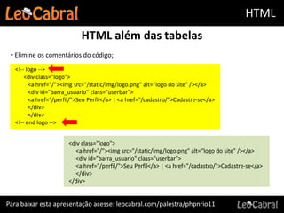 HTML
                           HTML além das tabelas
 • Elimine os comentários do código;
  <!-- logo -->
      <div class="logo">
        <a href="/"><img src="/static/img/logo.png" alt=“logo do site" /></a>
        <div id="barra_usuario" class="userbar">
        <a href="/perfil/">Seu Perfil</a> | <a href="/cadastro/">Cadastre-se</a>
        </div>
        </div>
  <!-- end logo -->


                      <div class="logo">
                        <a href="/"><img src="/static/img/logo.png" alt=“logo do site" /></a>
                        <div id="barra_usuario" class="userbar">
                        <a href="/perfil/">Seu Perfil</a> | <a href="/cadastro/">Cadastre-se</a>
                        </div>
                      </div>


Para baixar esta apresentação acesse: leocabral.com/palestra/phpnrio11
 