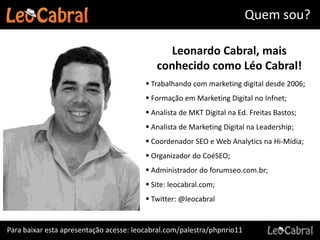 Quem sou?

                                               Leonardo Cabral, mais
                                            conhecido como Léo Cabral!
                                          Trabalhando com marketing digital desde 2006;
                                          Formação em Marketing Digital no Infnet;
                                          Analista de MKT Digital na Ed. Freitas Bastos;
                                          Analista de Marketing Digital na Leadership;
                                          Coordenador SEO e Web Analytics na Hi-Mídia;
                                          Organizador do CoéSEO;
                                          Administrador do forumseo.com.br;
                                          Site: leocabral.com;
                                          Twitter: @leocabral


Para baixar esta apresentação acesse: leocabral.com/palestra/phpnrio11
 