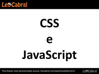CSS
                       e
                   JavaScript
Para baixar esta apresentação acesse: leocabral.com/palestra/phpnrio11
 