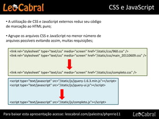 CSS e JavaScript
 • A utilização de CSS e JavaScript externos reduz seu código
 de marcação ao HTML puro;

 • Agrupe os arquivos CSS e JavaScript no menor número de
 arquivos possíveis evitando assim, muitas requisições;

   <link rel="stylesheet" type="text/css" media="screen" href="/static/css/960.css" />
   <link rel="stylesheet" type="text/css" media="screen" href="/static/css/main_20110609.css" />



   <link rel="stylesheet" type="text/css" media="screen" href="/static/css/completo.css" />

   <script type="text/javascript" src="/static/js/jquery-1.6.3.min.js"></script>
   <script type="text/javascript" src="/static/js/jquery-ui.js"></script>



   <script type="text/javascript" src="/static/js/completo.js"></script>


Para baixar esta apresentação acesse: leocabral.com/palestra/phpnrio11
 