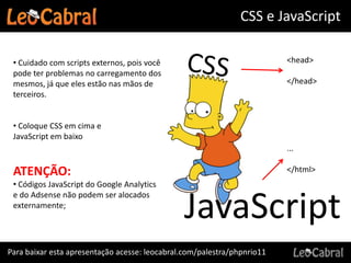 CSS e JavaScript

 • Cuidado com scripts externos, pois você                               <head>
 pode ter problemas no carregamento dos
 mesmos, já que eles estão nas mãos de                                   </head>
 terceiros.


 • Coloque CSS em cima e
 JavaScript em baixo
                                                                         ...

 ATENÇÃO:                                                                </html>
 • Códigos JavaScript do Google Analytics


                                               JavaScript
 e do Adsense não podem ser alocados
 externamente;




Para baixar esta apresentação acesse: leocabral.com/palestra/phpnrio11
 