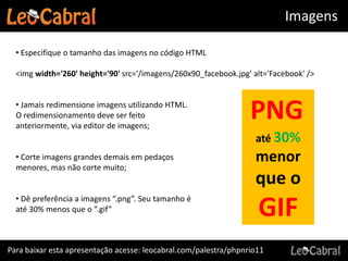 Imagens

  • Especifique o tamanho das imagens no código HTML

  <img width='260' height='90' src='/imagens/260x90_facebook.jpg' alt='Facebook' />


  • Jamais redimensione imagens utilizando HTML.
  O redimensionamento deve ser feito
  anteriormente, via editor de imagens;
                                                                  PNG
                                                                   até 30%
  • Corte imagens grandes demais em pedaços                        menor
  menores, mas não corte muito;
                                                                   que o
  • Dê preferência a imagens “.png”. Seu tamanho é
  até 30% menos que o “.gif”                                        GIF
Para baixar esta apresentação acesse: leocabral.com/palestra/phpnrio11
 