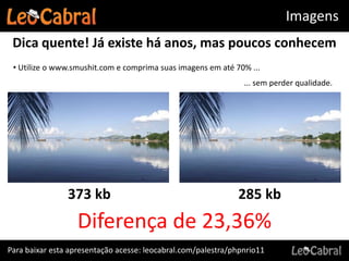 Imagens
 Dica quente! Já existe há anos, mas poucos conhecem
 • Utilize o www.smushit.com e comprima suas imagens em até 70% ...
                                                                ... sem perder qualidade.




                373 kb                                        285 kb
                   Diferença de 23,36%
Para baixar esta apresentação acesse: leocabral.com/palestra/phpnrio11
 