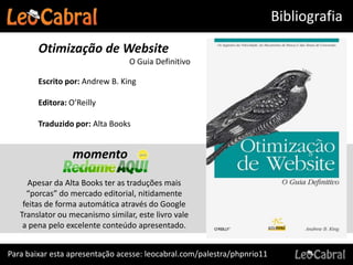 Bibliografia

        Otimização de Website
                                  O Guia Definitivo

        Escrito por: Andrew B. King

        Editora: O’Reilly

        Traduzido por: Alta Books


                  momento
      Apesar da Alta Books ter as traduções mais
     “porcas” do mercado editorial, nitidamente
    feitas de forma automática através do Google
   Translator ou mecanismo similar, este livro vale
    a pena pelo excelente conteúdo apresentado.


Para baixar esta apresentação acesse: leocabral.com/palestra/phpnrio11
 
