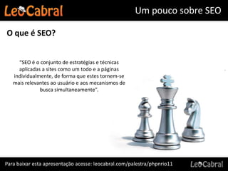 Um pouco sobre SEO

O que é SEO?


     “SEO é o conjunto de estratégias e técnicas
     aplicadas a sites como um todo e a páginas
   individualmente, de forma que estes tornem-se
   mais relevantes ao usuário e aos mecanismos de
              busca simultaneamente”.




Para baixar esta apresentação acesse: leocabral.com/palestra/phpnrio11
 