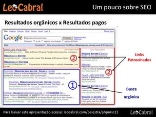 Um pouco sobre SEO

Resultados orgânicos x Resultados pagos




                                                                               Links
                                                                           Patrocinados




                                                                          Busca
                                                                         orgânica


Para baixar esta apresentação acesse: leocabral.com/palestra/phpnrio11
 